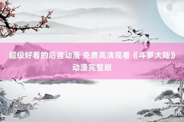 超级好看的后宫动漫 免费高清观看《斗罗大陆》动漫完整版