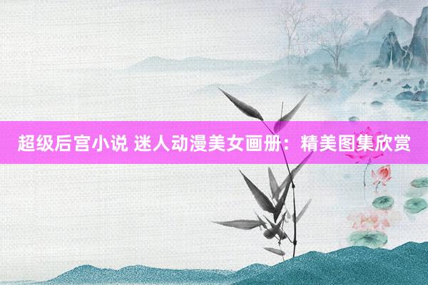 超级后宫小说 迷人动漫美女画册：精美图集欣赏