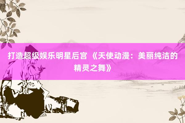 打造超级娱乐明星后宫 《天使动漫：美丽纯洁的精灵之舞》