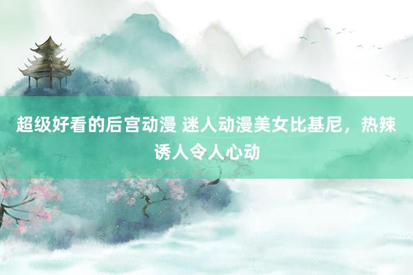 超级好看的后宫动漫 迷人动漫美女比基尼，热辣诱人令人心动