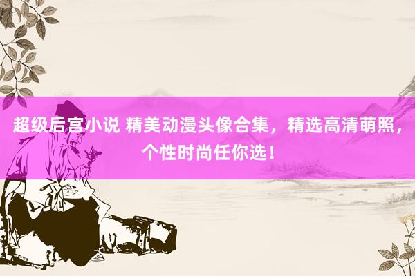 超级后宫小说 精美动漫头像合集，精选高清萌照，个性时尚任你选！