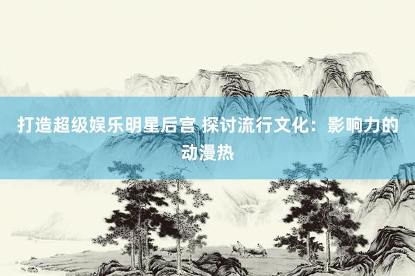 打造超级娱乐明星后宫 探讨流行文化：影响力的动漫热