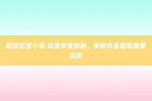 超级后宫小说 动漫审查加剧，多部作品面临禁播风险