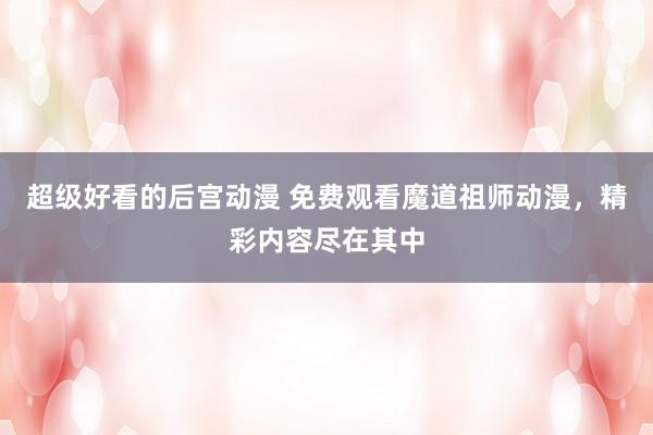 超级好看的后宫动漫 免费观看魔道祖师动漫，精彩内容尽在其中