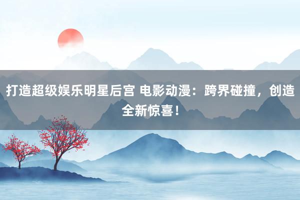 打造超级娱乐明星后宫 电影动漫：跨界碰撞，创造全新惊喜！