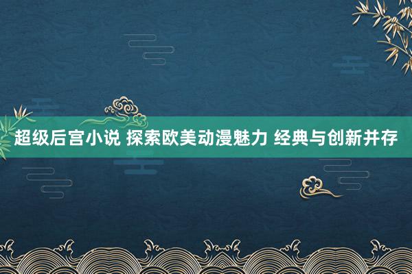 超级后宫小说 探索欧美动漫魅力 经典与创新并存