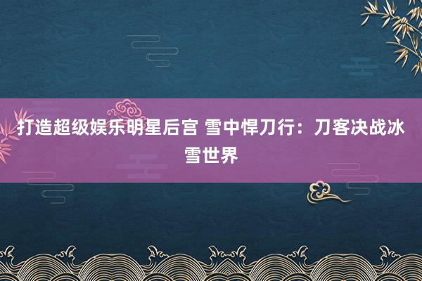 打造超级娱乐明星后宫 雪中悍刀行：刀客决战冰雪世界
