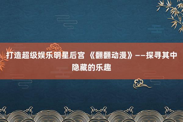 打造超级娱乐明星后宫 《翻翻动漫》——探寻其中隐藏的乐趣