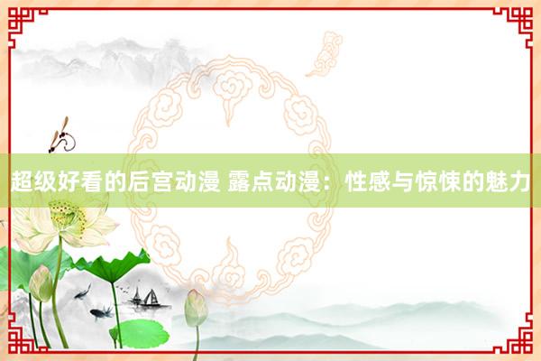 超级好看的后宫动漫 露点动漫：性感与惊悚的魅力