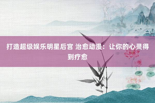 打造超级娱乐明星后宫 治愈动漫：让你的心灵得到疗愈