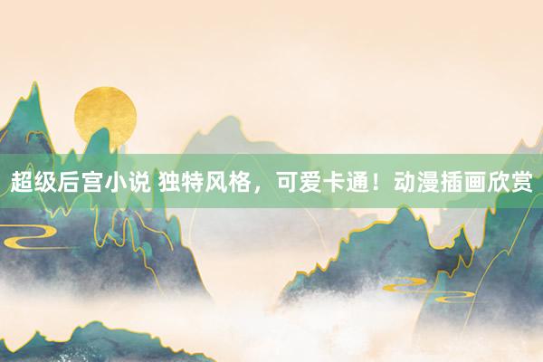 超级后宫小说 独特风格，可爱卡通！动漫插画欣赏