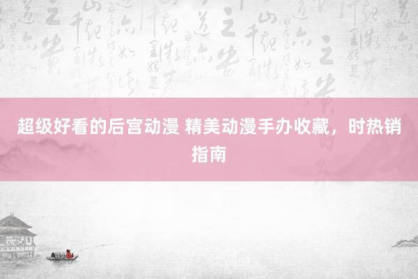 超级好看的后宫动漫 精美动漫手办收藏，时热销指南
