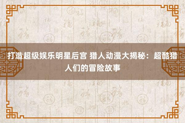 打造超级娱乐明星后宫 猎人动漫大揭秘：超酷猎人们的冒险故事