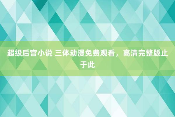 超级后宫小说 三体动漫免费观看，高清完整版止于此