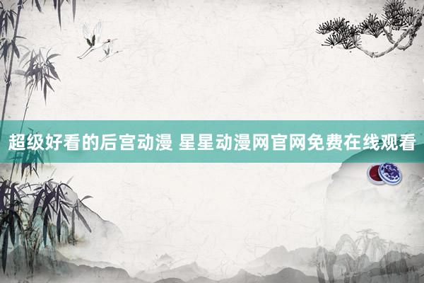 超级好看的后宫动漫 星星动漫网官网免费在线观看