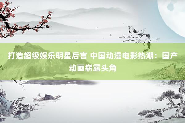 打造超级娱乐明星后宫 中国动漫电影热潮：国产动画崭露头角