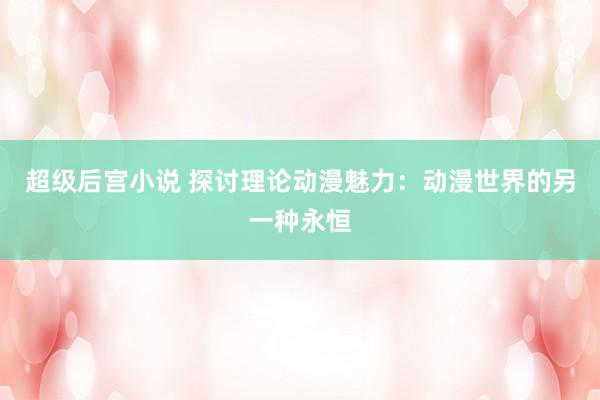 超级后宫小说 探讨理论动漫魅力：动漫世界的另一种永恒