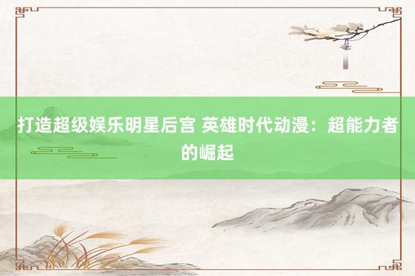 打造超级娱乐明星后宫 英雄时代动漫：超能力者的崛起