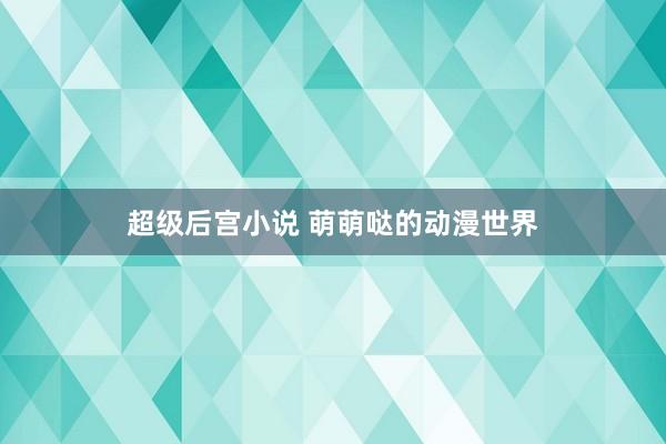 超级后宫小说 萌萌哒的动漫世界