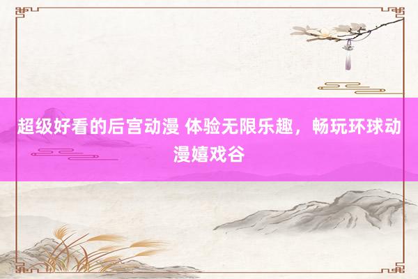 超级好看的后宫动漫 体验无限乐趣，畅玩环球动漫嬉戏谷