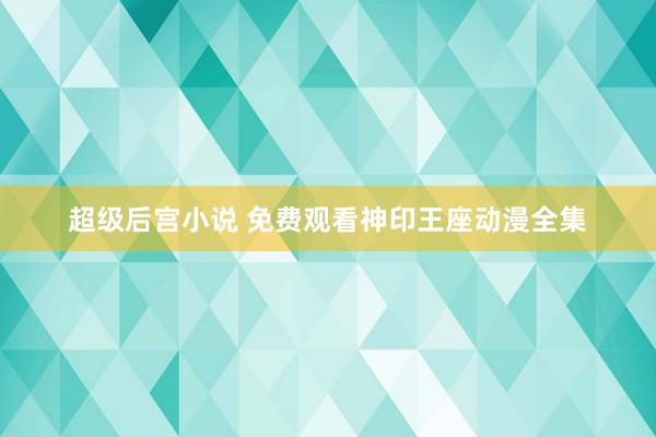 超级后宫小说 免费观看神印王座动漫全集