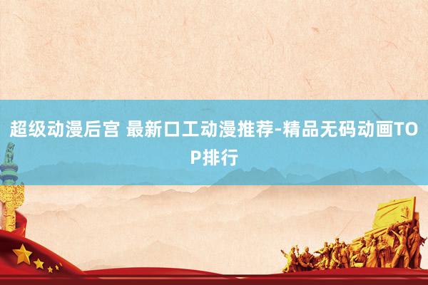 超级动漫后宫 最新口工动漫推荐-精品无码动画TOP排行