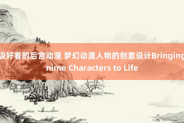 超级好看的后宫动漫 梦幻动漫人物的创意设计Bringing Anime Characters to Life