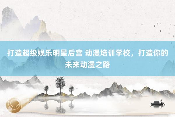 打造超级娱乐明星后宫 动漫培训学校，打造你的未来动漫之路