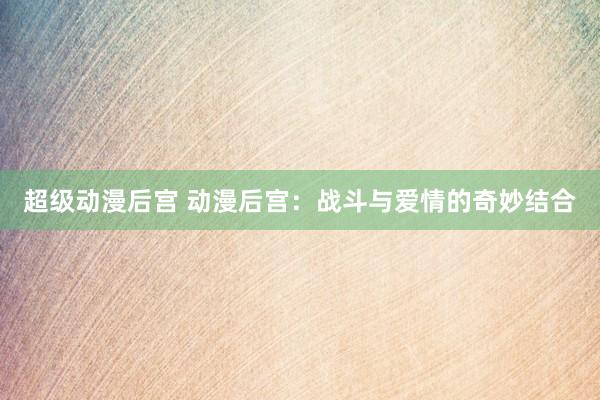 超级动漫后宫 动漫后宫：战斗与爱情的奇妙结合