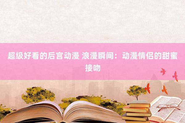 超级好看的后宫动漫 浪漫瞬间：动漫情侣的甜蜜接吻