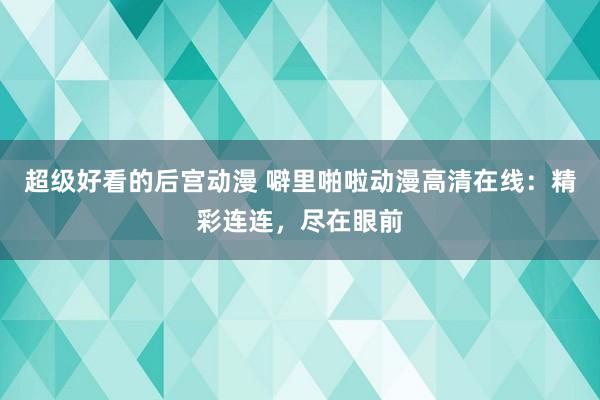 超级好看的后宫动漫 噼里啪啦动漫高清在线：精彩连连，尽在眼前