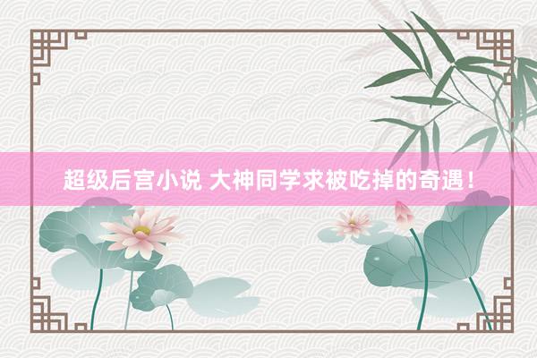 超级后宫小说 大神同学求被吃掉的奇遇！
