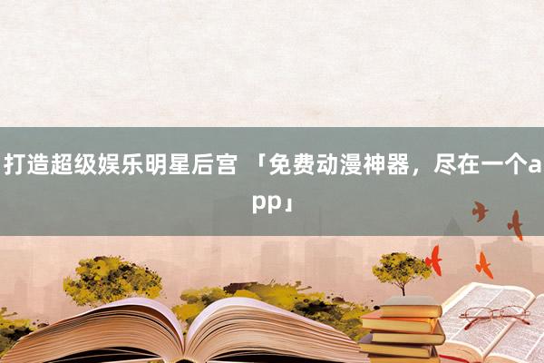 打造超级娱乐明星后宫 「免费动漫神器，尽在一个app」