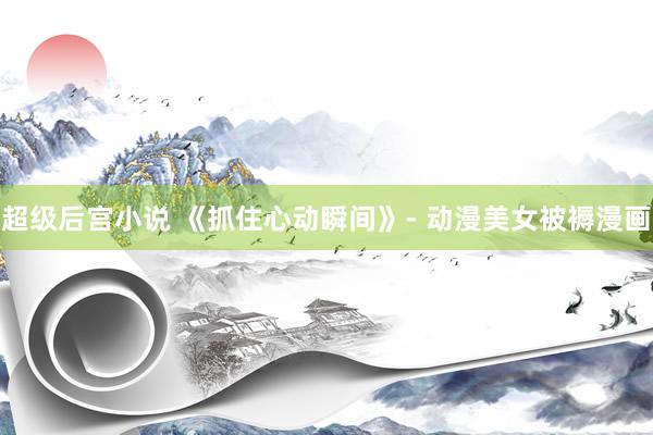 超级后宫小说 《抓住心动瞬间》- 动漫美女被褥漫画