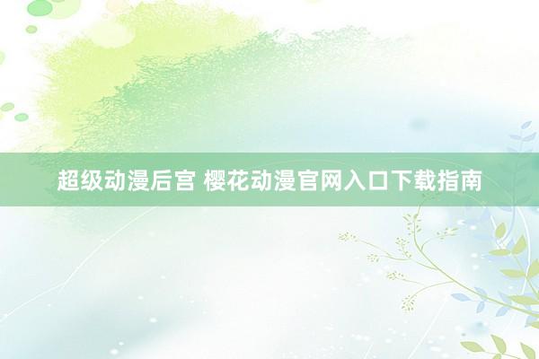 超级动漫后宫 樱花动漫官网入口下载指南