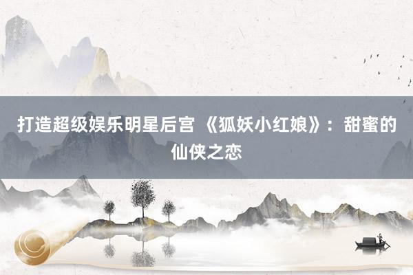 打造超级娱乐明星后宫 《狐妖小红娘》：甜蜜的仙侠之恋