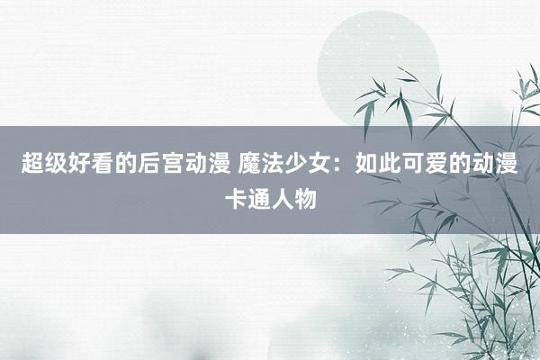 超级好看的后宫动漫 魔法少女：如此可爱的动漫卡通人物