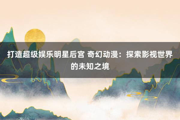 打造超级娱乐明星后宫 奇幻动漫：探索影视世界的未知之境