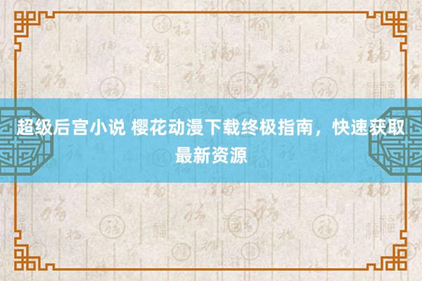 超级后宫小说 樱花动漫下载终极指南，快速获取最新资源