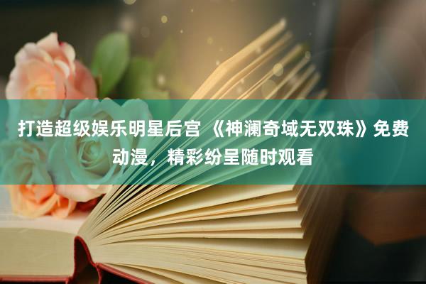 打造超级娱乐明星后宫 《神澜奇域无双珠》免费动漫，精彩纷呈随时观看