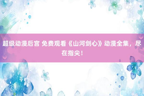 超级动漫后宫 免费观看《山河剑心》动漫全集，尽在指尖！