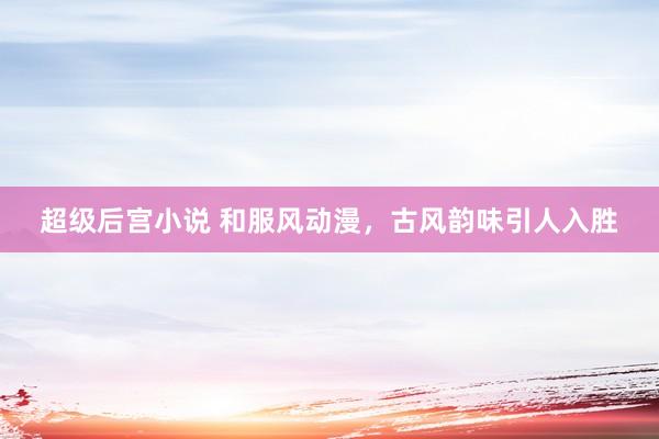 超级后宫小说 和服风动漫，古风韵味引人入胜