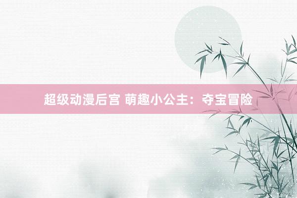 超级动漫后宫 萌趣小公主：夺宝冒险