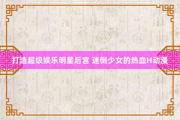 打造超级娱乐明星后宫 迷倒少女的热血H动漫