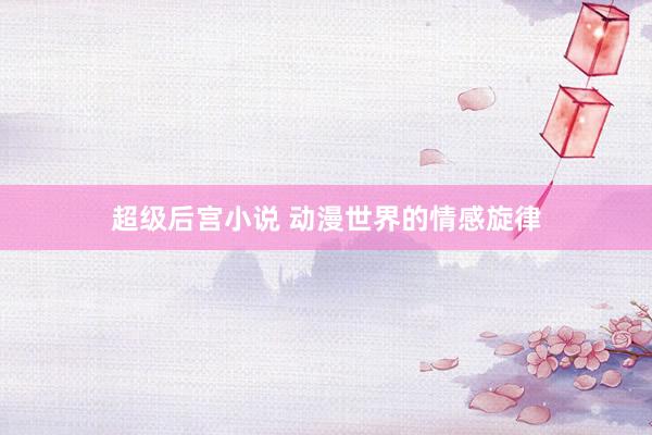 超级后宫小说 动漫世界的情感旋律