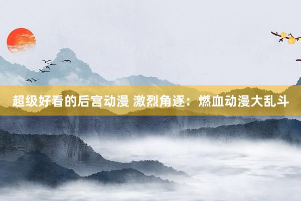 超级好看的后宫动漫 激烈角逐：燃血动漫大乱斗