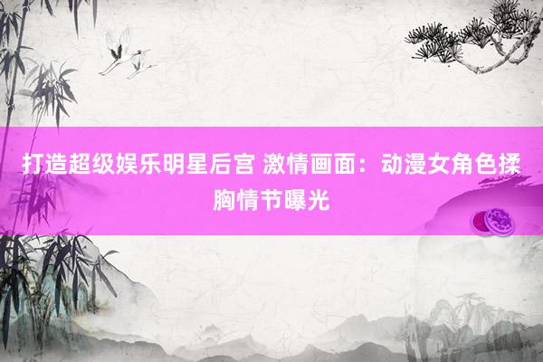 打造超级娱乐明星后宫 激情画面：动漫女角色揉胸情节曝光