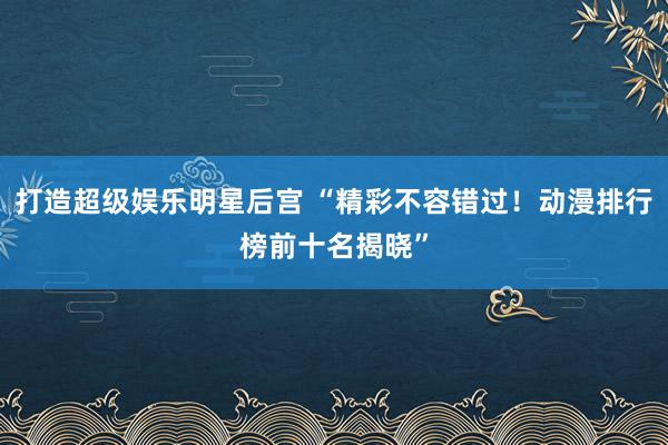 打造超级娱乐明星后宫 “精彩不容错过！动漫排行榜前十名揭晓”