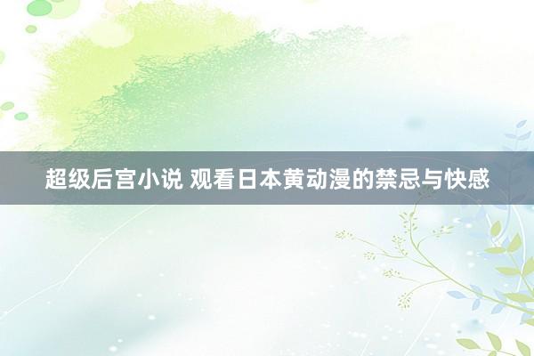 超级后宫小说 观看日本黄动漫的禁忌与快感