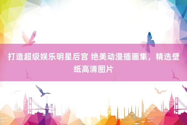 打造超级娱乐明星后宫 绝美动漫插画集，精选壁纸高清图片